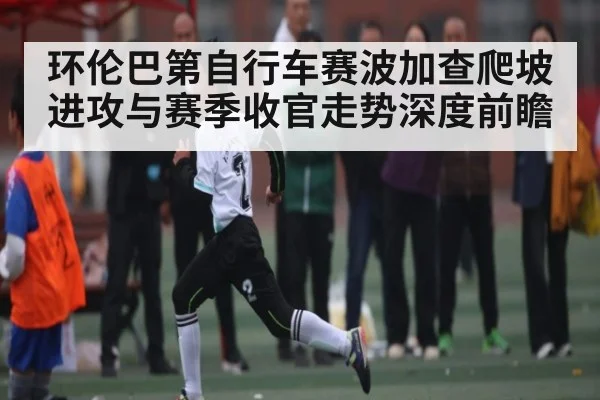 环伦巴第自行车赛波加查爬坡进攻与赛季收官走势深度前瞻