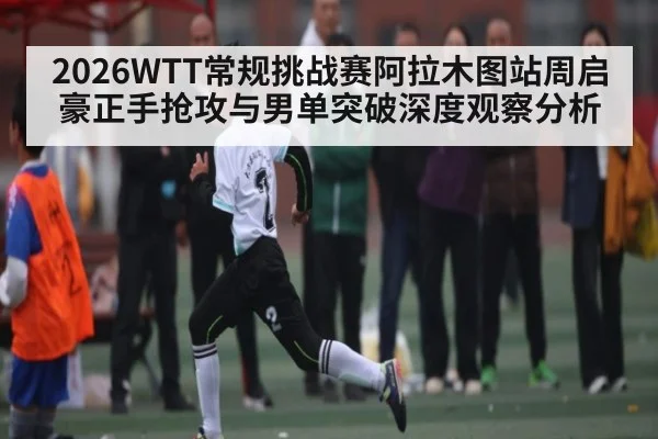 2026WTT常规挑战赛阿拉木图站周启豪正手抢攻与男单突破深度观察分析